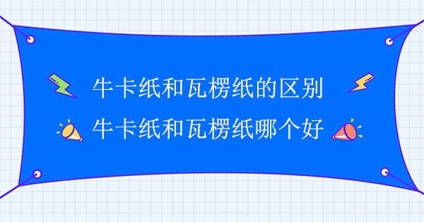 牛卡紙和瓦楞紙的區(qū)別(牛卡紙和瓦楞紙哪個(gè)好)
